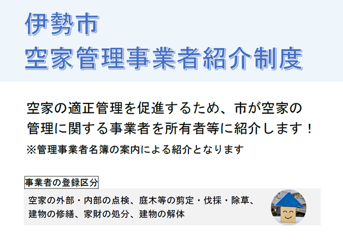 空家管理事業者紹介制度概要　空家の適正管理を促進するため、市が空家の管理に関する事業者を所有者等に紹介します。※管理事業者名簿の案内による紹介となります　事業者の登録区分　空家の外部・内部の点検、庭木等の剪定・伐採・除草、建物の修繕、家財の処分、建物の解体