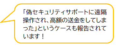 コメント：「偽セキュリティサポートに遠隔操作され、高額の送金をしてしまった」というケースも報告されています