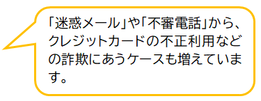 コメント：「迷惑メール」や「不審電話」からクレジットカードの不正利用などの詐欺にあうケースも増えています